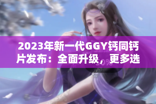 2023年新一代GGY钙同钙片发布：全面升级，更多选择等你来体验