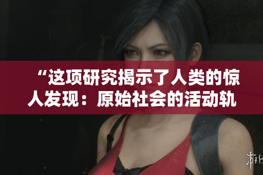 “这项研究揭示了人类的惊人发现：原始社会的活动轨迹有多大？！”