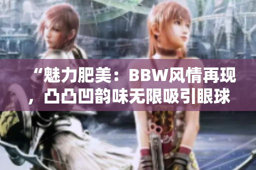 “魅力肥美：BBW风情再现，凸凸凹韵味无限吸引眼球”