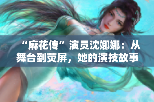 “麻花传”演员沈娜娜：从舞台到荧屏，她的演技故事与观众共鸣