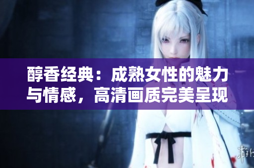醇香经典：成熟女性的魅力与情感，高清画质完美呈现