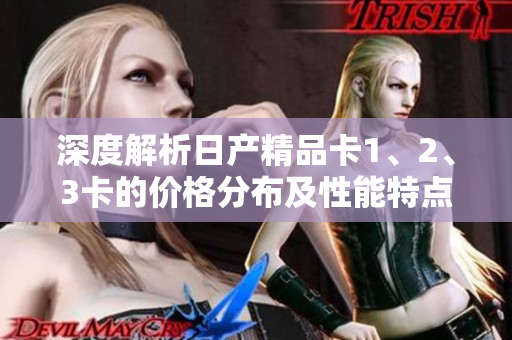 深度解析日产精品卡1、2、3卡的价格分布及性能特点