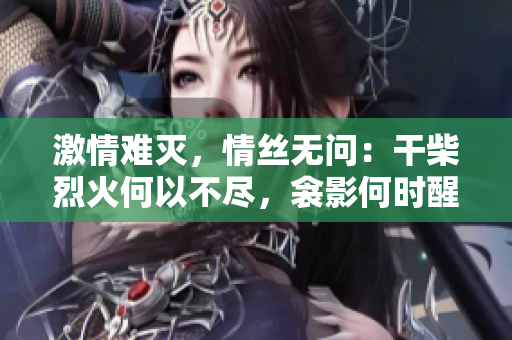 激情难灭，情丝无问：干柴烈火何以不尽，衾影何时醒来？