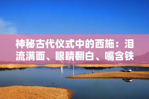神秘古代仪式中的西施：泪流满面、眼睛翻白、嘴含铁球，这背后的故事你知道吗？