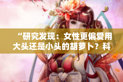 “研究发现：女性更偏爱用大头还是小头的胡萝卜？科学揭秘！”