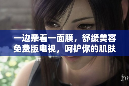 一边亲着一面膜，舒缓美容免费版电视，呵护你的肌肤