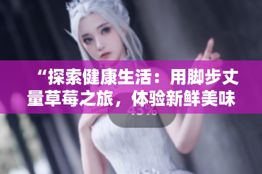 “探索健康生活：用脚步丈量草莓之旅，体验新鲜美味的采摘乐趣”