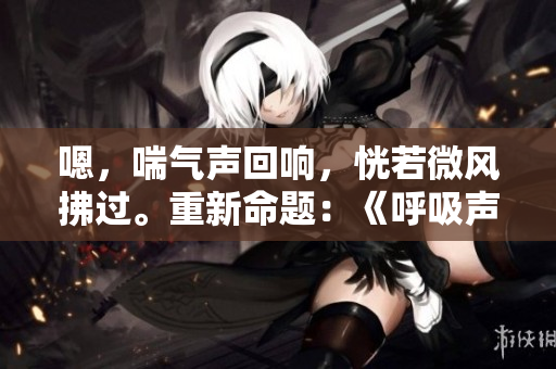 嗯，喘气声回响，恍若微风拂过。重新命题：《呼吸声如风，静听其中》