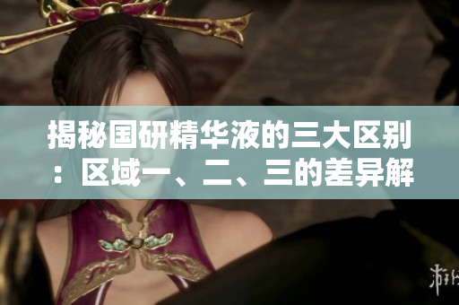 揭秘国研精华液的三大区别：区域一、二、三的差异解析