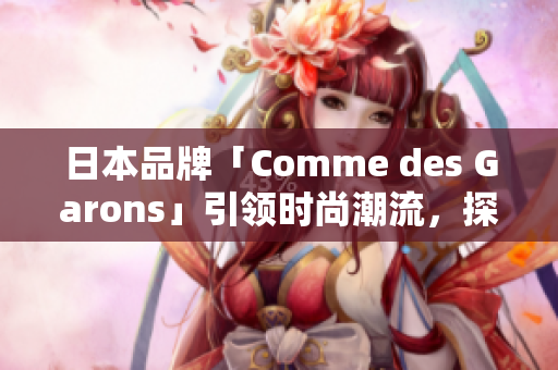 日本品牌「Comme des Garons」引领时尚潮流，探索东西方设计交融之美