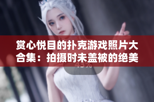 赏心悦目的扑克游戏照片大合集：拍摄时未盖被的绝美瞬间