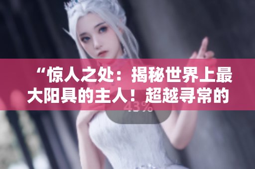 “惊人之处：揭秘世界上最大阳具的主人！超越寻常的身材和勇气！”