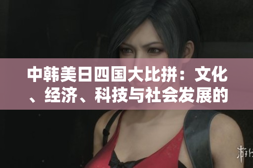 中韩美日四国大比拼：文化、经济、科技与社会发展的综合对比分析