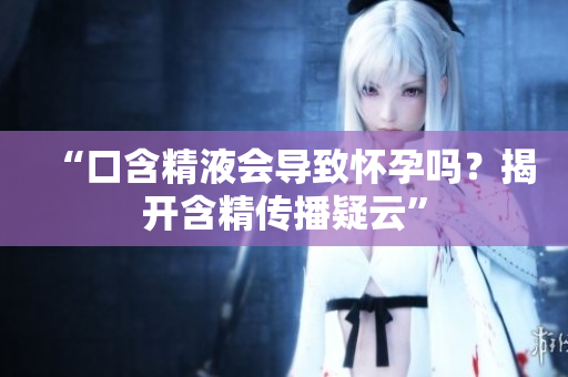“口含精液会导致怀孕吗？揭开含精传播疑云”