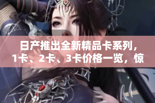 日产推出全新精品卡系列，1卡、2卡、3卡价格一览，惊喜不断！