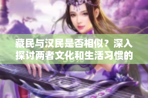 藏民与汉民是否相似？深入探讨两者文化和生活习惯的相似性