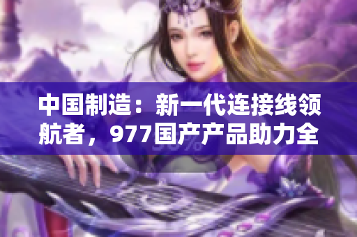 中国制造：新一代连接线领航者，977国产产品助力全球连接技术进步