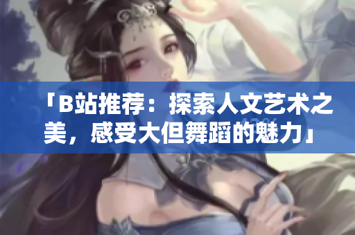 「B站推荐：探索人文艺术之美，感受大但舞蹈的魅力」