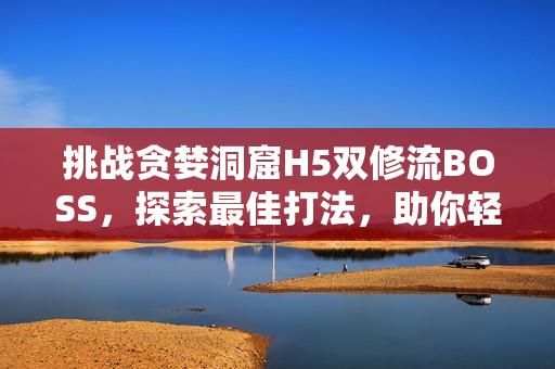 挑战贪婪洞窟H5双修流BOSS，探索最佳打法，助你轻松击败敌人