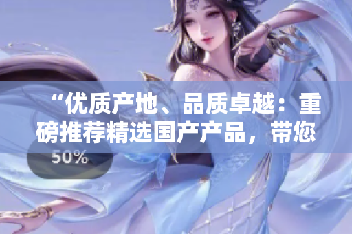 “优质产地、品质卓越：重磅推荐精选国产产品，带您领略品质生活！”