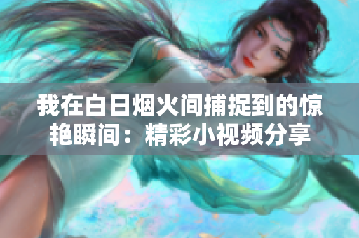 我在白日烟火间捕捉到的惊艳瞬间：精彩小视频分享