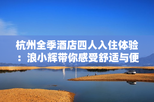 杭州全季酒店四人入住体验：浪小辉带你感受舒适与便利