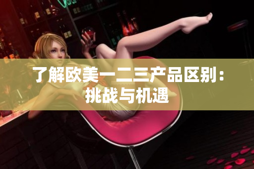 了解欧美一二三产品区别：挑战与机遇