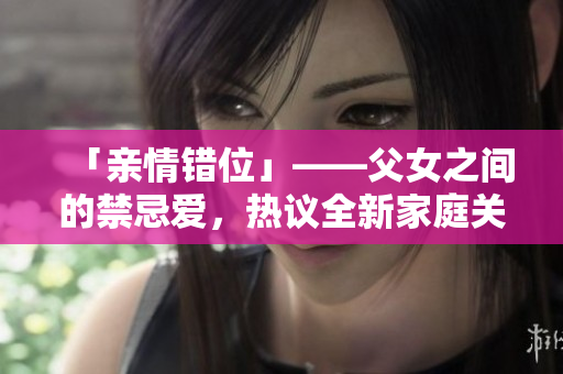 「亲情错位」——父女之间的禁忌爱，热议全新家庭关系