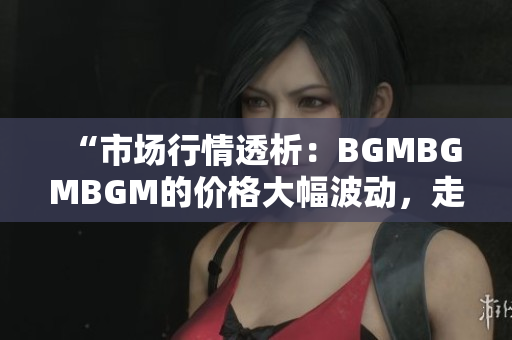 “市场行情透析：BGMBGMBGM的价格大幅波动，走势分析与投资建议”