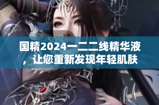 国精2024一二二线精华液，让您重新发现年轻肌肤