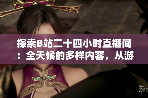 探索B站二十四小时直播间：全天候的多样内容，从游戏到知识，应有尽有