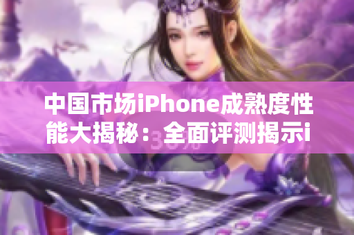 中国市场iPhone成熟度性能大揭秘：全面评测揭示iPhone在中国的表现