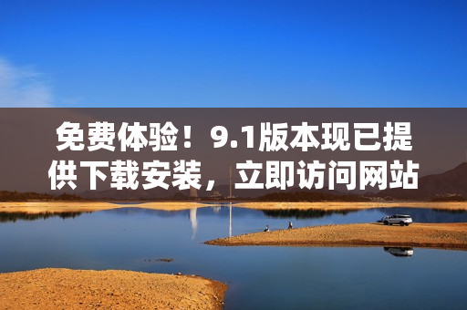免费体验！9.1版本现已提供下载安装，立即访问网站获取最新安装包