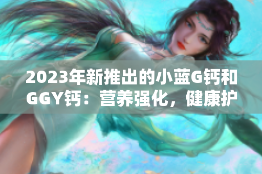 2023年新推出的小蓝G钙和GGY钙：营养强化，健康护航