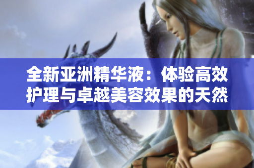 全新亚洲精华液：体验高效护理与卓越美容效果的天然护肤之选