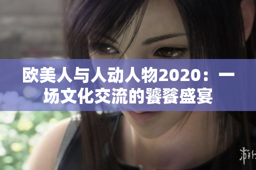 欧美人与人动人物2020：一场文化交流的饕餮盛宴