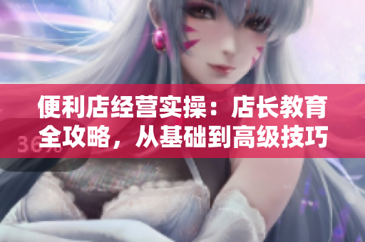 便利店经营实操：店长教育全攻略，从基础到高级技巧一网打尽