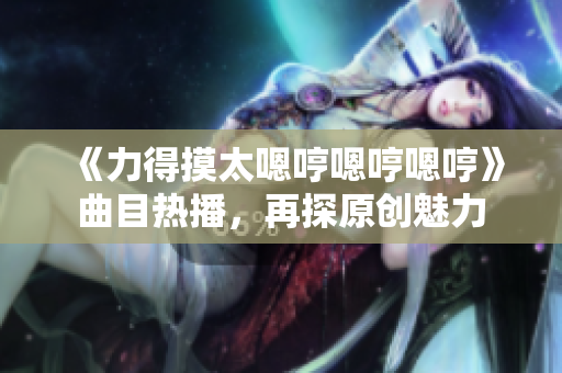 《力得摸太嗯哼嗯哼嗯哼》曲目热播，再探原创魅力