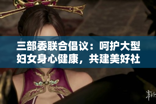 三部委联合倡议：呵护大型妇女身心健康，共建美好社会