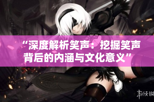 “深度解析笑声：挖掘笑声背后的内涵与文化意义”