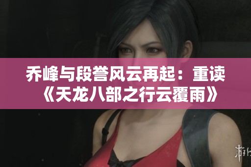 乔峰与段誉风云再起：重读《天龙八部之行云覆雨》