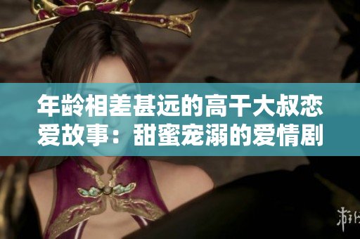年龄相差甚远的高干大叔恋爱故事：甜蜜宠溺的爱情剧