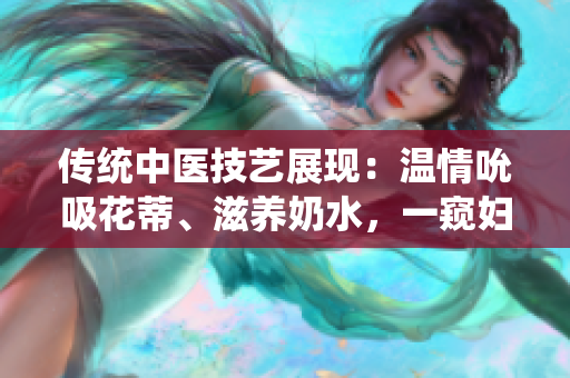 传统中医技艺展现：温情吮吸花蒂、滋养奶水，一窥妇女养生秘术