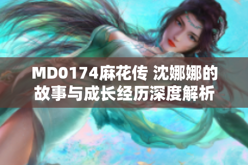 MD0174麻花传 沈娜娜的故事与成长经历深度解析
