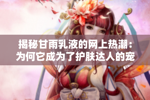 揭秘甘雨乳液的网上热潮：为何它成为了护肤达人的宠爱？