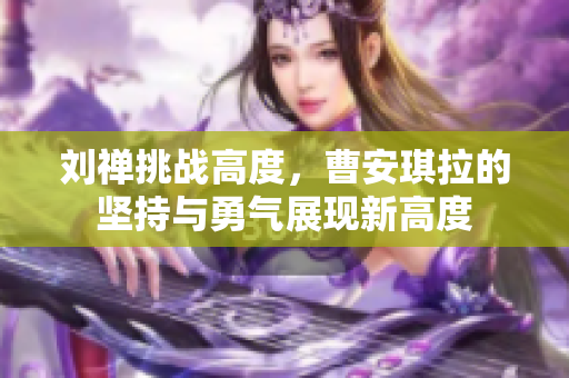 刘禅挑战高度，曹安琪拉的坚持与勇气展现新高度