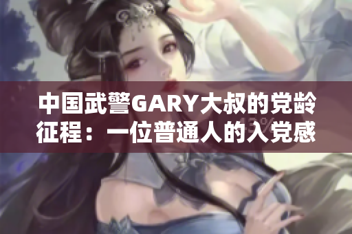 中国武警GARY大叔的党龄征程：一位普通人的入党感悟