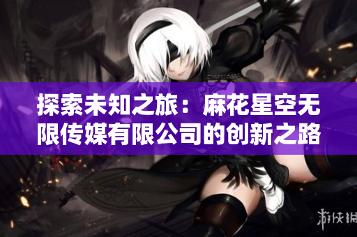 探索未知之旅：麻花星空无限传媒有限公司的创新之路