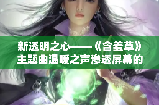 新透明之心——《含羞草》主题曲温暖之声渗透屏幕的深情故事