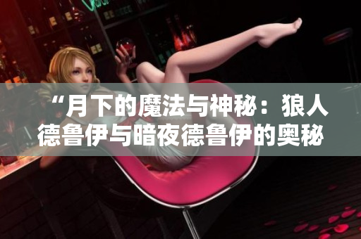 “月下的魔法与神秘：狼人德鲁伊与暗夜德鲁伊的奥秘之旅”